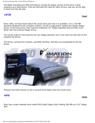 An illustrated Guide toZip, LS120, HiFD and MO-drives
The BIOS manufacturers AMI and Phoenix include the floppy version of the drive in their
programs as a boot device. That will eliminate the need for other drivers, and you will be able
to boot from the Zip disk.
LS120
[top]
Since 1993, we have heard about the LS120 drive and now it is available. It is a 120 MB
standard designed by the company Imation. LS120 is supposed to replace the regular floppy
drives. At the same time, they read the traditional 3½" floppy diskettes (DD and HD) much
faster than the ordinary floppy drives.
The LS120 ought to have become the new floppy standard, but it has come too late with all the
installed Zip drives.
The drives, coming from Imation, use EIDE interface, and they are comparable to the Zip
drives.
However the SCSI-version of Zip is several times faster than the LS120 drive.
HiFD
[top]
Sony has a super diskette drive called HiFD (High Floppy Disk) holding 200 MB on a 3½" floppy
disk.
http://www.karbosguide.com/hardware/module4d.htm (4 of 8)7/27/2004 4:09:03 AM
 