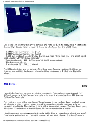 An illustrated Guide toZip, LS120, HiFD and MO-drives
Like the LS120, the HiFD disk drives can read and write old 1.44 MB floppy disks in addition to
the new high density disks. However, it should be a lot faster than the LS120 drive.
q 3.6 MB/s maximum transfer rate (read)
q 1.2 MB/s maximum transfer rate (write)
q 3,600 rpm rotational speed with dual discrete gap head (flying head type) and a high speed
head actuator with VCM (voice coil motor)
q Recording Capacity: 200 MB (formatted), 240 MB (unformatted).
q Disk Diameter: 86 mm
q Track Density: 2822 TPI (111 t/mm)
The HiFD drive is the best performing of the three super floppies mentioned in this article.
However, compatibility is often more important than performance. In that case Zip is the
winner.
MO drives
[top]
Magnetic Optic drives represent an exciting technology. The medium is magnetic, yet very
different from a hard disk. You can only write to it, when it is heated to about 300 degrees
Celsius (The Curie point)
This heating is done with a laser beam. The advantage is that the laser beam can heat a very
minute area precisely. In this manner the rather unprecise magnetic head, can write in
extremely small spots. Thus, writing is done with a laser guided magnet. The laser beam reads
the media. It can detect the polarization of the micro magnets on the media.
MO disks are fast, inexpensive, and extremely stable. They are regarded as almost wear proof.
They can be written over and over again forever, without signs of wear. The data life span is
http://www.karbosguide.com/hardware/module4d.htm (5 of 8)7/27/2004 4:09:03 AM
 