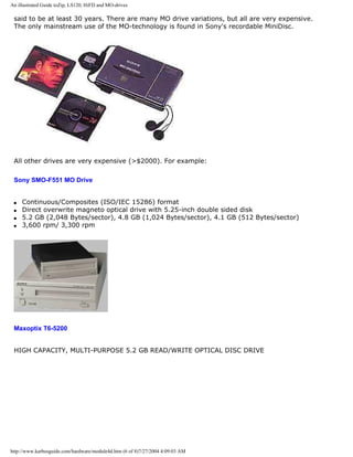 An illustrated Guide toZip, LS120, HiFD and MO-drives
said to be at least 30 years. There are many MO drive variations, but all are very expensive.
The only mainstream use of the MO-technology is found in Sony's recordable MiniDisc.
All other drives are very expensive (>$2000). For example:
Sony SMO-F551 MO Drive
q Continuous/Composites (ISO/IEC 15286) format
q Direct overwrite magneto optical drive with 5.25-inch double sided disk
q 5.2 GB (2,048 Bytes/sector), 4.8 GB (1,024 Bytes/sector), 4.1 GB (512 Bytes/sector)
q 3,600 rpm/ 3,300 rpm
Maxoptix T6-5200
HIGH CAPACITY, MULTI-PURPOSE 5.2 GB READ/WRITE OPTICAL DISC DRIVE
http://www.karbosguide.com/hardware/module4d.htm (6 of 8)7/27/2004 4:09:03 AM
 
