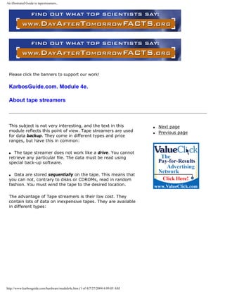 An illustrated Guide to tapestreamers..
Please click the banners to support our work!
KarbosGuide.com. Module 4e.
About tape streamers
This subject is not very interesting, and the text in this
module reflects this point of view. Tape streamers are used
for data backup. They come in different types and price
ranges, but have this in common:
q The tape streamer does not work like a drive. You cannot
retrieve any particular file. The data must be read using
special back-up software.
q Data are stored sequentially on the tape. This means that
you can not, contrary to disks or CDROMs, read in random
fashion. You must wind the tape to the desired location.
The advantage of Tape streamers is their low cost. They
contain lots of data on inexpensive tapes. They are available
in different types:
q Next page
q Previous page
http://www.karbosguide.com/hardware/module4e.htm (1 of 4)7/27/2004 4:09:05 AM
 