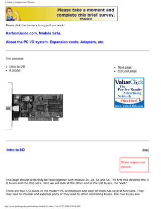 A Guide to Adapters and I/O units.
Please click the banners to support our work!
KarbosGuide.com. Module 5a1a.
About the PC I/O system. Expansion cards. Adapters, etc.
The contents:
q Intro to I/O
q A model
q Next page
q Previous page
Intro to I/O [top]
Please support our
sponsor.
This page should preferably be read together with module 2c, 2d, 5b and 5c. The first two describe the I/
O buses and the chip sets. Here we will look at the other end of the I/O buses, the "exit."
There are four I/O buses in the modern PC architecture and each of them has several functions. They
may lead to internal and external ports or they lead to other controlling buses. The four buses are:
http://www.karbosguide.com/hardware/module5a1a.htm (1 of 4)7/27/2004 4:09:06 AM
 