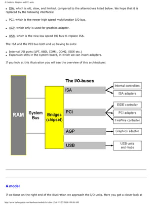 A Guide to Adapters and I/O units.
q ISA, which is old, slow, and limited, compared to the alternatives listed below. We hope that it is
replaced by the following interfaces:
q PCI, which is the newer high speed multifunction I/O bus.
q AGP, which only is used for graphics adapter.
q USB, which is the new low speed I/O bus to replace ISA.
The ISA and the PCI bus both end up having to exits:
q Internal I/O ports (LPT, KBD, COM1, COM2, EIDE etc.)
q Expansion slots in the system board, in which we can insert adapters.
If you look at this illustration you will see the overview of this architecture:
A model
If we focus on the right end of the illustration we approach the I/O units. Here you get a closer look at
http://www.karbosguide.com/hardware/module5a1a.htm (2 of 4)7/27/2004 4:09:06 AM
 