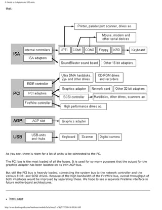 A Guide to Adapters and I/O units.
that:
As you see, there is room for a lot of units to be connected to the PC.
The PCI bus is the most loaded of all the buses. It is used for so many purposes that the output for the
graphics adapter has been isolated on its own AGP-bus.
But still the PCI bus is heavyly loaded, connecting the system bus to the network controller and the
various EIDE- and SCSI drives. Because of the high bandwidth of the FireWire bus, overall throughput of
both interfaces would be improved by separating these. We hope to see a separate FireWire interface in
future motherboard architectures.
q Next page
http://www.karbosguide.com/hardware/module5a1a.htm (3 of 4)7/27/2004 4:09:06 AM
 