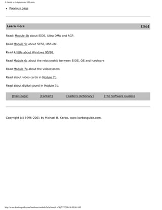 A Guide to Adapters and I/O units.
q Previous page
Learn more [top]
Read: Module 5b about EIDE, Ultra DMA and AGP.
Read Module 5c about SCSI, USB etc.
Read A little about Windows 95/98.
Read Module 6c about the relationship between BIOS, OS and hardware
Read Module 7a about the videosystem
Read about video cards in Module 7b.
Read about digital sound in Module 7c.
[Main page] [Contact] [Karbo's Dictionary] [The Software Guides]
Copyright (c) 1996-2001 by Michael B. Karbo. www.karbosguide.com.
http://www.karbosguide.com/hardware/module5a1a.htm (4 of 4)7/27/2004 4:09:06 AM
 