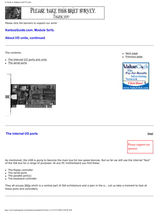 A Guide to Adapters and I/O units.
Please click the banners to support our work!
KarbosGuide.com. Module 5a1b.
About I/O units, continued
The contents:
q The Internal I/O ports and units
q The serial ports
q Next page
q Previous page
The internal I/O ports [top]
Please support our
sponsor.
As mentioned, the USB is going to become the main bus for low speed devices. But so far we still use the internal "face"
of the ISA bus for a range of purposes. At any PC motherboard you find these:
q The floppy controller
q The serial ports
q The parallel port(s)
q The keyboard controller
They all occupy IRQs which is a central part of ISA architecture and a pain in the a... Let us take a moment to look at
these ports and controllers.
http://www.karbosguide.com/hardware/module5a1b.htm (1 of 5)7/27/2004 4:09:08 AM
 