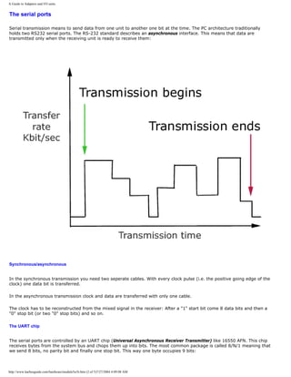 A Guide to Adapters and I/O units.
The serial ports
Serial transmission means to send data from one unit to another one bit at the time. The PC architecture traditionally
holds two RS232 serial ports. The RS-232 standard describes an asynchronous interface. This means that data are
transmitted only when the receiving unit is ready to receive them:
Synchronous/asynchronous
In the synchronous transmission you need two seperate cables. With every clock pulse (i.e. the positive going edge of the
clock) one data bit is transferred.
In the asynchronous transmission clock and data are transferred with only one cable.
The clock has to be reconstructed from the mixed signal in the receiver: After a "1" start bit come 8 data bits and then a
"0" stop bit (or two "0" stop bits) and so on.
The UART chip
The serial ports are controlled by an UART chip (Universal Asynchronous Receiver Transmitter) like 16550 AFN. This chip
receives bytes from the system bus and chops them up into bits. The most common package is called 8/N/1 meaning that
we send 8 bits, no parity bit and finally one stop bit. This way one byte occupies 9 bits:
http://www.karbosguide.com/hardware/module5a1b.htm (2 of 5)7/27/2004 4:09:08 AM
 