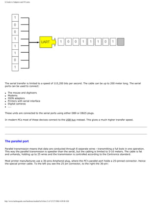 A Guide to Adapters and I/O units.
The serial transfer is limited to a speed of 115,200 bits per second. The cable can be up to 200 meter long. The serial
ports can be used to connect:
q The mouse and digitizers
q Modems
q ISDN adapters
q Printers with serial interface
q Digital cameras
q ....
These units are connected to the serial ports using either DB9 or DB25 plugs.
In modern PCs most of these devices connect to the USB bus instead. This gives a much higher transfer speed.
The parallel port
Parallel transmission means that data are conducted through 8 separate wires - transmitting a full byte in one operation.
This way the parallel transmission is speedier than the serial, but the cabling is limited to 5-10 meters. The cable is fat
and unhandy, holding up to 25 wires and the transmission is controlled according to the Centronics standard.
Most printer manufactures use a 36-pins Amphenol plug, where the PC's parallel port holds a 25-pinned connector. Hence
the special printer cable. To the left you see the 25 pin connector, to the right the 36-pin:
http://www.karbosguide.com/hardware/module5a1b.htm (3 of 5)7/27/2004 4:09:08 AM
 