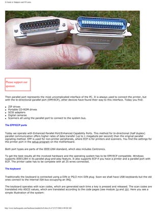 A Guide to Adapters and I/O units.
Please support our
sponsor.
Then parallel port represents the most uncomplicated interface of the PC. It is always used to connect the printer, but
with the bi-directional parallel port (EPP/ECP), other devices have found their way to this interface. Today you find:
q ZIP drives
q Portable CD-ROM drives
q SCSI adapters
q Digital cameras
q Scanners all using the parallel port to connect to the system bus.
The EPP/ECP ports
Today we operate with Enhanced Parallel Port/Enhanced Capability Ports. This method for bi-directional (half duplex)
parallel communication offers higher rates of data transfer (up to 1 megabyte per second) than the original parallel
signaling method. EPP is used for non-printer peripherals, where ECP is for printers and scanners. You find the settings for
the printer port in the setup program on the motherboard.
Both port types are parts of the IEEE1284 standard, which also includes Centronics.
To get the best results all the involved hardware and the operating system has to be EPP/ECP compatible. Windows
supports IEEE1284 in its parallel plug-and-play feature. It also supports ECP if you have a printer and a parallel port with
ECP. The printer cable has to be complete with all 25 wires connected.
The keyboard
Traditionally the keyboard is connected using a DIN or PS/2 mini DIN plug. Soon we shall have USB keyboards but the old
ones connect to the internal ISA bus occupying an IRQ.
The keyboard operates with scan codes, which are generated each time a key is pressed and released. The scan codes are
translated into ASCII values, which are translated according to the code pages (see module 1a and 1b). Here you see a
simple illustration of the system:
http://www.karbosguide.com/hardware/module5a1b.htm (4 of 5)7/27/2004 4:09:08 AM
 