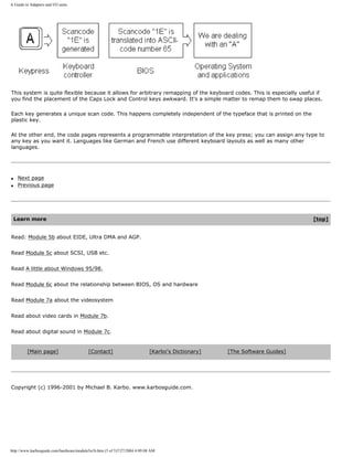 A Guide to Adapters and I/O units.
This system is quite flexible because it allows for arbitrary remapping of the keyboard codes. This is especially useful if
you find the placement of the Caps Lock and Control keys awkward. It's a simple matter to remap them to swap places.
Each key generates a unique scan code. This happens completely independent of the typeface that is printed on the
plastic key.
At the other end, the code pages represents a programmable interpretation of the key press; you can assign any type to
any key as you want it. Languages like German and French use different keyboard layouts as well as many other
languages.
q Next page
q Previous page
Learn more [top]
Read: Module 5b about EIDE, Ultra DMA and AGP.
Read Module 5c about SCSI, USB etc.
Read A little about Windows 95/98.
Read Module 6c about the relationship between BIOS, OS and hardware
Read Module 7a about the videosystem
Read about video cards in Module 7b.
Read about digital sound in Module 7c.
[Main page] [Contact] [Karbo's Dictionary] [The Software Guides]
Copyright (c) 1996-2001 by Michael B. Karbo. www.karbosguide.com.
http://www.karbosguide.com/hardware/module5a1b.htm (5 of 5)7/27/2004 4:09:08 AM
 