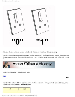 KarbosGuide.com. Module 1a. About data.
With our electric switches, we can write 0 or 1. We can now start our data processing!
The PC is filled with these switches (in the form of transistors). There are literally millions of those in the
electronic components. Each represents either a 0 or a 1, so we can process data with millions of 0s and
1s.
Please click the banners to support our work!
Bits
[top]
Each 0 or 1 is called a bit. Bit is an abbreviation of the expression BInary digiT. It is called binary, since
it is derived from the binary number system:
0 1 bit
http://www.karbosguide.com/hardware/module1a1.htm (2 of 5)7/27/2004 4:05:11 AM
 