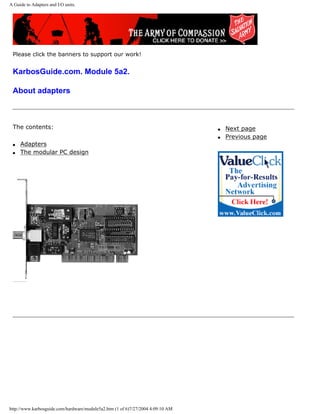 A Guide to Adapters and I/O units.
Please click the banners to support our work!
KarbosGuide.com. Module 5a2.
About adapters
The contents:
q Adapters
q The modular PC design
q Next page
q Previous page
http://www.karbosguide.com/hardware/module5a2.htm (1 of 6)7/27/2004 4:09:10 AM
 
