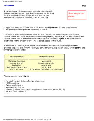 A Guide to Adapters and I/O units.
Adapters
In a stationary PC, adapters are typically printed circuit
boards called expansion boards or expansion cards. They
form a link between the central PC unit and various
peripherals. This is the so-called open architecture.
[top]
Please support our
sponsor.
q Typically, adapters provide functions, which are separated from the system board.
q Adapters provide expansion capability to the PC.
There are PCs without expansion slots. In that case all functions must be built into the
system board. You could easily include chips for graphics, ethernet, SCSI, and sound on the
system board. This is not common in stationary PCs. Portable, laptop PCs have nearly all
electronics on the system board. This is called closed architecture.
A traditional PC has a system board which contains all standard functions (except the
graphics chip). To this system board you can add various expansion cards, which control one
or more peripheral units:
The system board Expansion boards
Standard functions
incl. control of
keyboard,
COM and LPT ports. and
four EIDE units.
Video card
Network controller
Sound card
SCSI card
3D graphics controller (for 3D games)
Other expansion board types:
q Internal modem (in lieu of external modem)
q ISDN adapters
q Extra parallel ports
q Video editing boards
q Special graphics cards, which supplement the usual (3D and MPEG)
q TV and radio receivers.
http://www.karbosguide.com/hardware/module5a2.htm (2 of 6)7/27/2004 4:09:10 AM
 