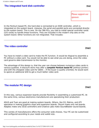 A Guide to Adapters and I/O units.
The integrated hard disk controller [top]
Please support our
sponsor.
In the Pentium based PC, the hard disk is connected to an EIDE controller, which is
integrated on the system board. Likewise, the serial and parallel ports are connected directly
to the system board. This is new. On the 386 PCs, you had to install special controller cards
(I/O cards) to handle these functions. They are included in the modern chip sets on the
system board. Other functions are not integrated. That includes:
The video controller
[top]
You have to install a video card to make the PC function. It would be illogical to assemble a
PC without a video card. You would not be able to see what you are doing, since the video
card governs data transmission to the monitor.
The advantage of this design is, that the user can choose between numerous video cards in
various qualities. A discount store may offer a complete Pentium based PC (without printer)
and with the cheapest video card for $669.-. If the buyer is quality oriented, he would want
to spend an additional $40 to get a much better video card.
The modular PC design
[top]
In this way, various expansion boards provide flexibility in assembling a customized PC. At
the same time, various electronics manufacturers are specializing their production:
ASUS and Tyan are good at making system boards. Others, like S3, Matrox, and ATI
specialize in making graphics chips and expansion boards. Olicom make only net boards.
Adaptec make only SCSI controllers and Creative Labs make SoundBlaster sound boards.
This variety of manufacturers offers the consumer wide choices. Your PC can be customized
and configured according to your needs and wallet size.
http://www.karbosguide.com/hardware/module5a2.htm (3 of 6)7/27/2004 4:09:10 AM
 