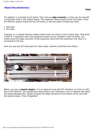 A Guide to Adapters and I/O units.
About the electronics
[top]
The adapter is a printed circuit board. They have an edge connector, so they can be inserted
in expansion slots in the system board. The expansion slots connect to the I/O buses. Since
the Pentium system board has two I/O buses, it has two types of expansion slots:
q ISA slots
q PCI slots
Typically, on a regular Pentium system board there are three or four of each type. That gives
a total of 7 expansion slots. One expansion board can be installed in each of these. You
simply press the edge connector of the expansion board into the expansion slot. Now it is
connected to the bus.
Here you see two PCI slots open for video cards, network controllers and others:
Below, you see a network adapter. It is an ethernet card with PCI interface, so it fits in a PCI
slot in the Pentium. This inexpensive board allows your computer to join a network with other
net board equipped PCs. Please compare the edge connector at the button of the card with
the sockets above. They fit together!
http://www.karbosguide.com/hardware/module5a2.htm (4 of 6)7/27/2004 4:09:10 AM
 
