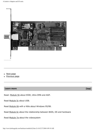 A Guide to Adapters and I/O units.
q Next page
q Previous page
Learn more [top]
Read: Module 5b about EIDE, Ultra DMA and AGP.
Read Module 5c about USB.
Read Module 6b with a little about Windows 95/98.
Read Module 6c about the relationship between BIOS, OS and hardware
Read Module 7a about the videosystem
http://www.karbosguide.com/hardware/module5a2.htm (5 of 6)7/27/2004 4:09:10 AM
 