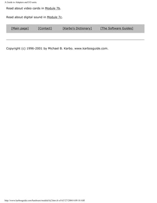 A Guide to Adapters and I/O units.
Read about video cards in Module 7b.
Read about digital sound in Module 7c.
[Main page] [Contact] [Karbo's Dictionary] [The Software Guides]
Copyright (c) 1996-2001 by Michael B. Karbo. www.karbosguide.com.
http://www.karbosguide.com/hardware/module5a2.htm (6 of 6)7/27/2004 4:09:10 AM
 