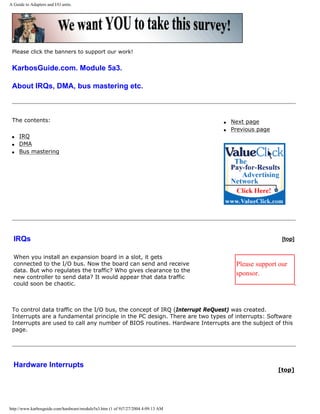 A Guide to Adapters and I/O units.
Please click the banners to support our work!
KarbosGuide.com. Module 5a3.
About IRQs, DMA, bus mastering etc.
The contents:
q IRQ
q DMA
q Bus mastering
q Next page
q Previous page
IRQs
When you install an expansion board in a slot, it gets
connected to the I/O bus. Now the board can send and receive
data. But who regulates the traffic? Who gives clearance to the
new controller to send data? It would appear that data traffic
could soon be chaotic.
[top]
Please support our
sponsor.
To control data traffic on the I/O bus, the concept of IRQ (Interrupt ReQuest) was created.
Interrupts are a fundamental principle in the PC design. There are two types of interrupts: Software
Interrupts are used to call any number of BIOS routines. Hardware Interrupts are the subject of this
page.
Hardware Interrupts
[top]
http://www.karbosguide.com/hardware/module5a3.htm (1 of 9)7/27/2004 4:09:13 AM
 