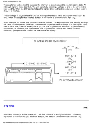 A Guide to Adapters and I/O units.
The adapter or unit on the I/O bus uses the interrupt to signal request to send or receive data. An
interrupt signal is like a door bell. The unit signals by applying a voltage to one of the wires in the
bus - an IRQ. When the CPU acknowledges the signal, it knows that the unit wants send or receive
data, or is finished.
The advantage of IRQs is that the CPU can manage other tasks, while an adapter "massages" its
data. When the adapter has finished its task, it will report to the CPU with a new IRQ.
As an example, let us see how keyboard data are handled. The keyboard send bits, serially, through
the cable to the keyboard controller. The controller organizes them in groups of 8 (one byte). Every
time it has a byte, it sends an IRQ to the I/O bus. The IRQ controller asks the CPU permission to
use the bus, to send the byte to wherever. The IRQ controller reports back to the keyboard
controller, giving clearance to send the next character (byte):
IRQ wires
[top]
Physically, the IRQ is a wire on the bus. This wire connects to all expansion slots. Therefore,
regardless of in which slot you install an adapter, the adapter can communicate with an IRQ.
http://www.karbosguide.com/hardware/module5a3.htm (2 of 9)7/27/2004 4:09:13 AM
 