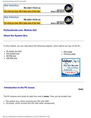 An illustrated Guide to the PC System BUS
KarbosGuide.com. Module 2b2.
About the System Bus
In this module, you can read about the following subjects, which add to our tour of the PC:
q PC buses, an intro
q The system bus
q 66 MHz bus
q 100 MHz bus
q Next page
q Previous page
Introduction to the PC buses
[top]
The PC receives and sends its data from and to buses. They can be divided into:
q The system bus, which connects the CPU with RAM
q I/O buses, which connect the CPU with other components.
http://www.karbosguide.com/hardware/module2b2.htm (1 of 6)7/27/2004 4:05:59 AM
 