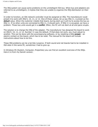 A Guide to Adapters and I/O units.
The IRQ system can cause some problems on the unintelligent ISA bus. When bus and adapters are
referred to as unintelligent, it implies that they are unable to organize the IRQ distribution on their
own.
In order to function, an ISA network controller must be assigned an IRQ. The manufacturer could
preset it to work with IRQ 9, 10, 11, or 12. One of these values, let us say IRQ 11, is preset as the
default value. When the customer installs that board, during start-up it will try to access the bus as
IRQ 11. If no other units are connected to IRQ 11, it should work. If IRQ 11 is occupied, we have a
problem. Those two units would get in a conflict. Often, the PC will not start at all and panic erupts.
The solution is to change the IRQ of the adapter. The manufacturer has designed the board to work
on IRQ 9, 10, 11, or 12. Number 11 was the default. If that does not work, you must adjust to
another. This can be done with the accompanying software, or by resetting a little jumper - an
electric contact on the board, which has to be reset. The manual for the board will include
instructions about how to do this.
These IRQ problems can be a terrible nuisance. If both sound and net boards had to be installed in
ISA slots in the same PC, sometimes I had to give up.
In Windows 95 (System, Computer, Properties) you can find an excellent overview of the IRQs.
Here it is from my Danish version:
http://www.karbosguide.com/hardware/module5a3.htm (5 of 9)7/27/2004 4:09:13 AM
 