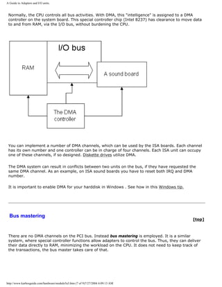 A Guide to Adapters and I/O units.
Normally, the CPU controls all bus activities. With DMA, this "intelligence" is assigned to a DMA
controller on the system board. This special controller chip (Intel 8237) has clearance to move data
to and from RAM, via the I/O bus, without burdening the CPU.
You can implement a number of DMA channels, which can be used by the ISA boards. Each channel
has its own number and one controller can be in charge of four channels. Each ISA unit can occupy
one of these channels, if so designed. Diskette drives utilize DMA.
The DMA system can result in conflicts between two units on the bus, if they have requested the
same DMA channel. As an example, on ISA sound boards you have to reset both IRQ and DMA
number.
It is important to enable DMA for your harddisk in Windows . See how in this Windows tip.
Bus mastering
[top]
There are no DMA channels on the PCI bus. Instead bus mastering is employed. It is a similar
system, where special controller functions allow adapters to control the bus. Thus, they can deliver
their data directly to RAM, minimizing the workload on the CPU. It does not need to keep track of
the transactions, the bus master takes care of that.
http://www.karbosguide.com/hardware/module5a3.htm (7 of 9)7/27/2004 4:09:13 AM
 