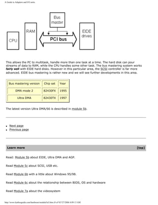 A Guide to Adapters and I/O units.
This allows the PC to multitask, handle more than one task at a time. The hard disk can pour
streams of data to RAM, while the CPU handles some other task. The bus mastering system works
fairly well with EIDE hard disks. However in this particular area, the SCSI controller is far more
advanced. EIDE bus mastering is rather new and we will see further developments in this area.
Bus mastering version Chip set Year
DMA mode 2 82430FX 1995
Ultra DMA 82430TX 1997
The latest version Ultra DMA/66 is described in module 5b.
q Next page
q Previous page
Learn more [top]
Read: Module 5b about EIDE, Ultra DMA and AGP.
Read Module 5c about SCSI, USB etc.
Read Module 6b with a little about Windows 95/98.
Read Module 6c about the relationship between BIOS, OS and hardware
Read Module 7a about the videosystem
http://www.karbosguide.com/hardware/module5a3.htm (8 of 9)7/27/2004 4:09:13 AM
 