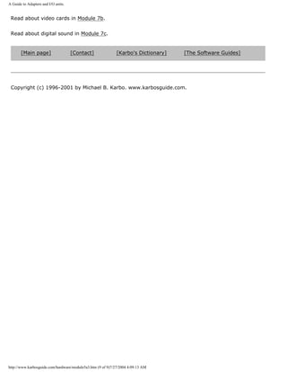 A Guide to Adapters and I/O units.
Read about video cards in Module 7b.
Read about digital sound in Module 7c.
[Main page] [Contact] [Karbo's Dictionary] [The Software Guides]
Copyright (c) 1996-2001 by Michael B. Karbo. www.karbosguide.com.
http://www.karbosguide.com/hardware/module5a3.htm (9 of 9)7/27/2004 4:09:13 AM
 