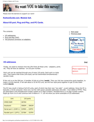 A Guide to Adapters and I/O units.
Please click the banners to support our work!
KarbosGuide.com. Module 5a4.
About I/O port, Plug and Play, and PC Cards.
The contents:
q I/O addressing
q Plug and Play (PnP)
q The physical connector on adapters
q Next page
q Previous page
I/O addresses
Finally, we need to mention how the CPU finds all these units - adapters, ports.
etc. They all have an address - an I/O port number.
Each unit can be reached through one of many I/O ports. Each port is a byte
port. That means that 8 bits (one byte) can be transmitted simultaneously -
parallel mode.
[top]
Please support our
sponsor.
If the unit is on the ISA bus, it handles 16 bits at a time (words). Then you link two consecutive ports together, to
make a 16 bit channel. If we talk about a 32 bit PCI unit, we link four byte ports together to get 32 bits width
(called dword).
The PC has a built in listing of all I/O units, each of which has their own "zip code" - a port address. Since the PC is
basically a 16 bit computer, there are 2 at the 16th power possible addresses (65,536) - from 0000 to FFFFH. They
are described in the hexadecimal number system as 5 digit numbers. Hexadecimal is a 16 digit number system.
Digits go from 0 to 9 and continue with 6 letters A - F. Let me show you some examples of I/O addresses:
Unit I/O ports
CMOS RAM 0070H
Keyboard 0060H ... 0063H
Serial port 1 (COM 1) 03F8H ... 03FFH
Parallel port 1 (LPT1) 0378H ... 037FH
http://www.karbosguide.com/hardware/module5a4.htm (1 of 3)7/27/2004 4:09:14 AM
 