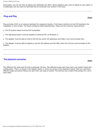 A Guide to Adapters and I/O units.
Fortunately, you do not have to adjust port addresses too often. Some adapters give room to adjust to user option I/
O addresses, but you have to have bad luck to encounter any conflict in this area.
Plug and Play
[top]
Plug and play (PnP) is an industry standard for expansion boards. If the board conforms to the PnP standard, the
installation is very simple. The board configures itself automatically. These are the minimum requirements:
q The PC system board must be PnP compatible.
q The operating system must be capable of utilizing PnP, as Windows is.
q The adapter must be able to inform the I/O bus which I/O addresses and IRQs it can communicate with.
q The adapter must be able to adjust to use the I/O address and the IRQ, which the I/O bus communicates to the
adapter.
The physical connector
[top]
The different I/O cards each fit with a particular I/O bus. The different buses each have their own system board slot
configuration. That is a socket in the system board, in which you press in the expansion board. Here you see three
different edge connectors fitting into each their own type of socket. The ISA bus has a total of 98 prongs (31+18 on
each side).
http://www.karbosguide.com/hardware/module5a4.htm (2 of 3)7/27/2004 4:09:14 AM
 