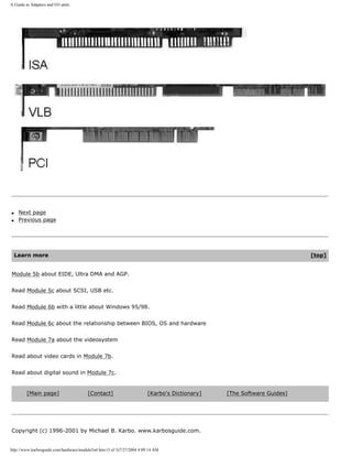 A Guide to Adapters and I/O units.
q Next page
q Previous page
Learn more [top]
Module 5b about EIDE, Ultra DMA and AGP.
Read Module 5c about SCSI, USB etc.
Read Module 6b with a little about Windows 95/98.
Read Module 6c about the relationship between BIOS, OS and hardware
Read Module 7a about the videosystem
Read about video cards in Module 7b.
Read about digital sound in Module 7c.
[Main page] [Contact] [Karbo's Dictionary] [The Software Guides]
Copyright (c) 1996-2001 by Michael B. Karbo. www.karbosguide.com.
http://www.karbosguide.com/hardware/module5a4.htm (3 of 3)7/27/2004 4:09:14 AM
 