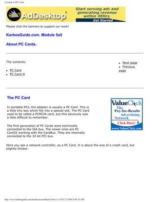 A Guide to PC Cards
Please click the banners to support our work!
KarbosGuide.com. Module 5a5
About PC Cards.
The contents:
q PC Card
q PC Card II
q Next page
q Previous
page
The PC Card
In portable PCs, the adapter is usually a PC Card. This is
a little tiny box which fits into a special slot. The PC Card
used to be called a PCMCIA card, but this obviously was
a little difficult to remember.
The first generation of PC Cards were technically
connected to the ISA bus. The newer ones are PC
Card32 working with the CardBus. They are internally
connected to the 32 bit PCI bus.
Here you see a network controller, as a PC Card. It is about the size of a credit card, but
slightly thicker:
http://www.karbosguide.com/hardware/module5a5.htm (1 of 4)7/27/2004 4:09:16 AM
 
