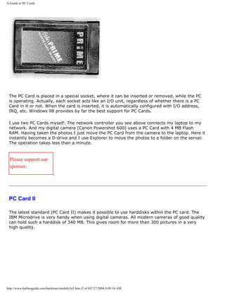 A Guide to PC Cards
The PC Card is placed in a special socket, where it can be inserted or removed, while the PC
is operating. Actually, each socket acts like an I/O unit, regardless of whether there is a PC
Card in it or not. When the card is inserted, it is automatically configured with I/O address,
IRQ, etc. Windows 98 provides by far the best support for PC Cards.
I use two PC Cards myself: The network controller you see above connects my laptop to my
network. And my digital camera (Canon Powershot 600) uses a PC Card with 4 MB Flash
RAM. Having taken the photos I just move the PC Card from the camera to the laptop. Here it
instantly becomes a D-drive and I use Explorer to move the photos to a folder on the server.
The operation takes less than a minute.
Please support our
sponsor.
PC Card II
The latest standard (PC Card II) makes it possible to use harddisks within the PC card. The
IBM Microdrive is very handy when using digital cameras. All modern cameras of good quality
can hold such a harddisk of 340 MB. This gives room for more than 300 pictures in a very
high quality.
http://www.karbosguide.com/hardware/module5a5.htm (2 of 4)7/27/2004 4:09:16 AM
 