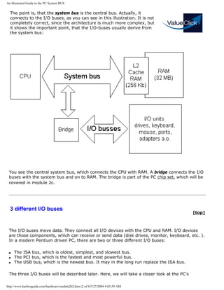 An illustrated Guide to the PC System BUS
The point is, that the system bus is the central bus. Actually, it
connects to the I/O buses, as you can see in this illustration. It is not
completely correct, since the architecture is much more complex, but
it shows the important point, that the I/O-buses usually derive from
the system bus:
You see the central system bus, which connects the CPU with RAM. A bridge connects the I/O
buses with the system bus and on to RAM. The bridge is part of the PC chip set, which will be
covered in module 2c.
3 different I/O buses
[top]
The I/O buses move data. They connect all I/O devices with the CPU and RAM. I/O devices
are those components, which can receive or send data (disk drives, monitor, keyboard, etc. ).
In a modern Pentium driven PC, there are two or three different I/O buses:
q The ISA bus, which is oldest, simplest, and slowest bus.
q The PCI bus, which is the fastest and most powerful bus.
q The USB bus, which is the newest bus. It may in the long run replace the ISA bus.
The three I/O buses will be described later. Here, we will take a closer look at the PC's
http://www.karbosguide.com/hardware/module2b2.htm (2 of 6)7/27/2004 4:05:59 AM
 