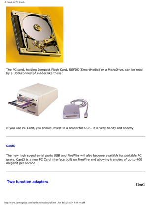A Guide to PC Cards
The PC card, holding Compact Flash Card, SSFDC (SmartMedia) or a MicroDrive, can be read
by a USB-connected reader like these:
If you use PC Card, you should invest in a reader for USB. It is very handy and speedy.
CardX
The new high speed serial ports USB and FireWire will also become available for portable PC
users. CardX is a new PC Card interface built on FireWire and allowing transfers of up to 400
megabit per second.
Two function adapters
[top]
http://www.karbosguide.com/hardware/module5a5.htm (3 of 4)7/27/2004 4:09:16 AM
 