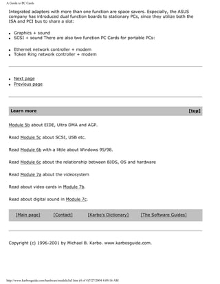 A Guide to PC Cards
Integrated adapters with more than one function are space savers. Especially, the ASUS
company has introduced dual function boards to stationary PCs, since they utilize both the
ISA and PCI bus to share a slot:
q Graphics + sound
q SCSI + sound There are also two function PC Cards for portable PCs:
q Ethernet network controller + modem
q Token Ring network controller + modem
q Next page
q Previous page
Learn more [top]
Module 5b about EIDE, Ultra DMA and AGP.
Read Module 5c about SCSI, USB etc.
Read Module 6b with a little about Windows 95/98.
Read Module 6c about the relationship between BIOS, OS and hardware
Read Module 7a about the videosystem
Read about video cards in Module 7b.
Read about digital sound in Module 7c.
[Main page] [Contact] [Karbo's Dictionary] [The Software Guides]
Copyright (c) 1996-2001 by Michael B. Karbo. www.karbosguide.com.
http://www.karbosguide.com/hardware/module5a5.htm (4 of 4)7/27/2004 4:09:16 AM
 