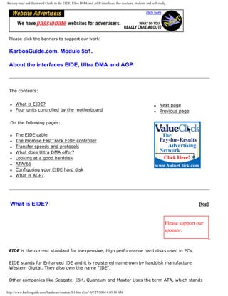 An easy-read and illustrated Guide to the EIDE, Ultra DMA and AGP interfaces. For teachers, students and self-study.
Please click the banners to support our work!
KarbosGuide.com. Module 5b1.
About the interfaces EIDE, Ultra DMA and AGP
The contents:
q What is EIDE?
q Four units controlled by the motherboard
On the following pages:
q The EIDE cable
q The Promise FastTrack EIDE controller
q Transfer speeds and protocols
q What does Ultra DMA offer?
q Looking at a good harddisk
q ATA/66
q Configuring your EIDE hard disk
q What is AGP?
q Next page
q Previous page
What is EIDE? [top]
Please support our
sponsor.
EIDE is the current standard for inexpensive, high performance hard disks used in PCs.
EIDE stands for Enhanced IDE and it is registered name own by harddisk manufacture
Western Digital. They also own the name "IDE".
Other companies like Seagate, IBM, Quantum and Maxtor Uses the term ATA, which stands
http://www.karbosguide.com/hardware/module5b1.htm (1 of 4)7/27/2004 4:09:18 AM
 