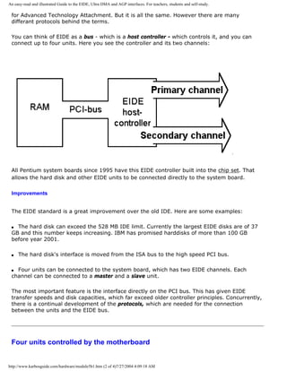 An easy-read and illustrated Guide to the EIDE, Ultra DMA and AGP interfaces. For teachers, students and self-study.
for Advanced Technology Attachment. But it is all the same. However there are many
differant protocols behind the terms.
You can think of EIDE as a bus - which is a host controller - which controls it, and you can
connect up to four units. Here you see the controller and its two channels:
All Pentium system boards since 1995 have this EIDE controller built into the chip set. That
allows the hard disk and other EIDE units to be connected directly to the system board.
Improvements
The EIDE standard is a great improvement over the old IDE. Here are some examples:
q The hard disk can exceed the 528 MB IDE limit. Currently the largest EIDE disks are of 37
GB and this number keeps increasing. IBM has promised harddisks of more than 100 GB
before year 2001.
q The hard disk's interface is moved from the ISA bus to the high speed PCI bus.
q Four units can be connected to the system board, which has two EIDE channels. Each
channel can be connected to a master and a slave unit.
The most important feature is the interface directly on the PCI bus. This has given EIDE
transfer speeds and disk capacities, which far exceed older controller principles. Concurrently,
there is a continual development of the protocols, which are needed for the connection
between the units and the EIDE bus.
Four units controlled by the motherboard
http://www.karbosguide.com/hardware/module5b1.htm (2 of 4)7/27/2004 4:09:18 AM
 