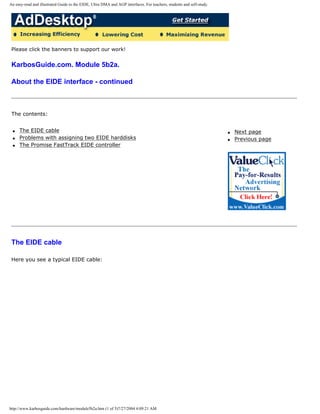 An easy-read and illustrated Guide to the EIDE, Ultra DMA and AGP interfaces. For teachers, students and self-study.
Please click the banners to support our work!
KarbosGuide.com. Module 5b2a.
About the EIDE interface - continued
The contents:
q The EIDE cable
q Problems with assigning two EIDE harddisks
q The Promise FastTrack EIDE controller
q Next page
q Previous page
The EIDE cable
Here you see a typical EIDE cable:
http://www.karbosguide.com/hardware/module5b2a.htm (1 of 5)7/27/2004 4:09:21 AM
 