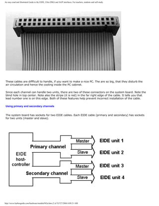 An easy-read and illustrated Guide to the EIDE, Ultra DMA and AGP interfaces. For teachers, students and self-study.
These cables are diffficult to handle, if you want to make a nice PC. The are so big, that they disturb the
air circulation and hence the cooling inside the PC cabinet.
Since each channel can handle two units, there are two of these connectors on the system board. Note the
blind hole in top center. Note also the stripe (it is red) in the far right edge of the cable. It tells you that
lead number one is on this edge. Both of these features help prevent incorrect installation of the cable.
Using primary and secondary channels
The system board has sockets for two EIDE cables. Each EIDE cable (primary and secondary) has sockets
for two units (master and slave).
http://www.karbosguide.com/hardware/module5b2a.htm (2 of 5)7/27/2004 4:09:21 AM
 