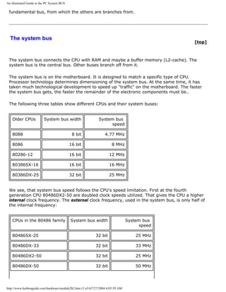 An illustrated Guide to the PC System BUS
fundamental bus, from which the others are branches from.
The system bus
[top]
The system bus connects the CPU with RAM and maybe a buffer memory (L2-cache). The
system bus is the central bus. Other buses branch off from it.
The system bus is on the motherboard. It is designed to match a specific type of CPU.
Processor technology determines dimensioning of the system bus. At the same time, it has
taken much technological development to speed up "traffic" on the motherboard. The faster
the system bus gets, the faster the remainder of the electronic components must be..
The following three tables show different CPUs and their system buses:
Older CPUs System bus width System bus
speed
8088 8 bit 4.77 MHz
8086 16 bit 8 MHz
80286-12 16 bit 12 MHz
80386SX-16 16 bit 16 MHz
80386DX-25 32 bit 25 MHz
We see, that system bus speed follows the CPU's speed limitation. First at the fourth
generation CPU 80486DX2-50 are doubled clock speeds utilized. That gives the CPU a higher
internal clock frequency. The external clock frequency, used in the system bus, is only half of
the internal frequency:
CPUs in the 80486 family System bus width System bus
speed
80486SX-25 32 bit 25 MHz
80486DX-33 32 bit 33 MHz
80486DX2-50 32 bit 25 MHz
80486DX-50 32 bit 50 MHz
http://www.karbosguide.com/hardware/module2b2.htm (3 of 6)7/27/2004 4:05:59 AM
 