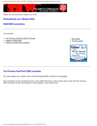 An easy-read and illustrated Guide to the EIDE, Ultra DMA and AGP interfaces. For teachers, students and self-study.
Please click the banners to support our work!
KarbosGuide.com. Module 5b2b.
RAID/EIDE controllers
The contents:
q The Promise FastTrack EIDE controller
q Adaptec UDMA RAID
q Highpoint UDMA RAID onboard
q Next page
q Previous page
The Promise FastTrack EIDE controller
You may expand your system with a little PCI-based EIDE-controller from Promise.
This controller can be connected to two or four EIDE hard disks. And it works side by side with the existing
EIDE-controller on the motherboard! I have tested it, and it works fine:
http://www.karbosguide.com/hardware/module5b2b.htm (1 of 7)7/27/2004 4:09:24 AM
 