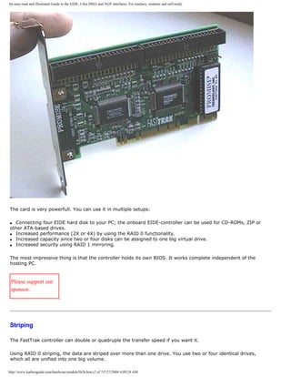 An easy-read and illustrated Guide to the EIDE, Ultra DMA and AGP interfaces. For teachers, students and self-study.
The card is very powerfull. You can use it in multiple setups:
q Connecting four EIDE hard disk to your PC; the onboard EIDE-controller can be used for CD-ROMs, ZIP or
other ATA-based drives.
q Increased performance (2X or 4X) by using the RAID 0 functionality.
q Increased capacity since two or four disks can be assigned to one big virtual drive.
q Increased security using RAID 1 mirroring.
The most impressive thing is that the controller holds its own BIOS. It works complete independent of the
hosting PC.
Please support our
sponsor.
Striping
The FastTrak controller can double or quadruple the transfer speed if you want it.
Using RAID 0 striping, the data are striped over more than one drive. You use two or four identical drives,
which all are unified into one big volume.
http://www.karbosguide.com/hardware/module5b2b.htm (2 of 7)7/27/2004 4:09:24 AM
 