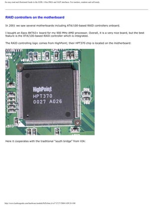 An easy-read and illustrated Guide to the EIDE, Ultra DMA and AGP interfaces. For teachers, students and self-study.
RAID controllers on the motherboard
In 2001 we saw several motherboards including ATA/100-based RAID controllers onboard.
I bought an Epox 8KTA3+ board for my 900 MHz AMD processor. Overall, it is a very nice board, but the best
feature is the ATA/100-based RAID controller which is integrated.
The RAID controlling logic comes from HighPoint; their HPT370 chip is located on the motherboard:
Here it cooperates with the traditional "south bridge" from VIA:
http://www.karbosguide.com/hardware/module5b2b.htm (4 of 7)7/27/2004 4:09:24 AM
 