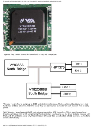 An easy-read and illustrated Guide to the EIDE, Ultra DMA and AGP interfaces. For teachers, students and self-study.
Together they control four EIDE-channels all ATA66/100 compatible:
This way you are free to assign up to 8 IDE units to the motherboard. Most people would probably have two
hard disks and two CD drives. With this board they can be mounted as master on each channel. That is really
good!
With Windows , you always get RAID controllers recognized as SCSI controllers. This is also the case here.
Installing Windows 2000 or XP using the HighPoint controller, you have to use the driver diskette included with
the board. It's a little bit weird why these Windows NT-based OS's cannot detect a RAID controller and install a
driver automatically.
http://www.karbosguide.com/hardware/module5b2b.htm (5 of 7)7/27/2004 4:09:24 AM
 