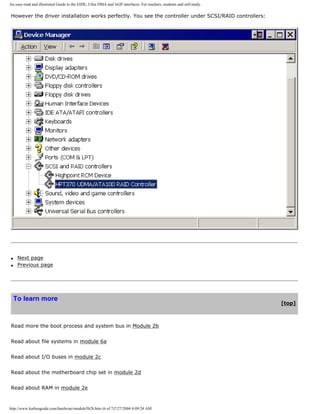 An easy-read and illustrated Guide to the EIDE, Ultra DMA and AGP interfaces. For teachers, students and self-study.
However the driver installation works perfectly. You see the controller under SCSI/RAID controllers:
q Next page
q Previous page
To learn more
[top]
Read more the boot process and system bus in Module 2b
Read about file systems in module 6a
Read about I/O buses in module 2c
Read about the motherboard chip set in module 2d
Read about RAM in module 2e
http://www.karbosguide.com/hardware/module5b2b.htm (6 of 7)7/27/2004 4:09:24 AM
 