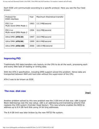 An easy-read and illustrated Guide to the EIDE, Ultra DMA and AGP interfaces. For teachers, students and self-study.
Each EIDE unit communicate according to a specific protocol. Here you see the four best
known:
Protocol for
EIDE interface
Year Maximum theoretical transfer
PIO 3 or
Multi-word DMA Mode 1
1993 13.3 MB/second
PIO 4 or
Multi-word DMA Mode 2
1994 16.6 MB/second
Ultra DMA (ATA/33) 1997 33.0 MB/second
Ultra DMA (ATA/66) 1999 66.0 MB/second
Ultra DMA (ATA/100) 2000 100.0 MB/second
Improving PIO
Traditionally PIO data transfers rely heavily on the CPU to do all the work, processing each
and every little task of reading or writing data.
With the ATA-2 specification, including DMA-support solved this problem. Hence data are
transported between RAM and hard disk without the supervision of the CPU.
ATA-2 was to be known as EIDE.
The max. disk size
[top]
Another problem solved by this new protocol was the 2 GB limit of disk size. LBA (Logical
Block Addressing) was the new setup. LBA is an addressing and translating scheme that
replaces the CHS system (Cylinder Head Sector). This new scheme enables the BIOS to
address up to 8.4 GB hard disk using 24 bit long addresses.
The 8.4 GB limit was later broken by the new FAT32 file system.
http://www.karbosguide.com/hardware/module5b3.htm (2 of 4)7/27/2004 4:09:26 AM
 
