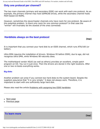 An easy-read and illustrated Guide to the EIDE, Ultra DMA and AGP interfaces. For teachers, students and self-study.
Only one protocol per channel?
The two main channels (primary and secondary EIDE) can work with each one protocol. As an
example, the primary channel may host UDMA/66 drives, while the secondary channel hosts
PIO4 based CD-ROMs.
However, sometimes the slave/master channels only have room for one protocol. Be aware of
this potential problem. Is there only room for one common protocol? In that case the
"winner" will invariably be the slowest of the ones connected.
Harddisks always on the best protocol
[top]
It is important that you connect your hard disk to an EIDE channel, which runs ATA/100 (or
better).
Ultra DMA requires the installation of drivers. Windows 95 before OSR2, due to age, did not
recognize Ultra DMA, while Windows 98 naturally does.
The motherboard vendor ASUS (as well as others) provides an excellent, simple patch
program on CD. You run it just once. Then the drivers are stored in the right locations. After
one or two re-boots everything works.
Big disks
Another problem can arise if you connect two hard disks to the system board. Despite the
suppliers assurance that "it is very simple," it does not always work. Therefore, it is
important to start with one sufficiently large hard disk.
Please also read the article Problems with assigning two EIDE harddisks
q Next page
q Previous page
To learn more
[top]
http://www.karbosguide.com/hardware/module5b3.htm (3 of 4)7/27/2004 4:09:26 AM
 