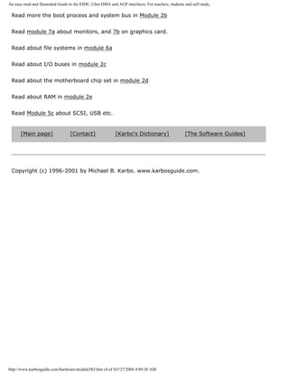 An easy-read and illustrated Guide to the EIDE, Ultra DMA and AGP interfaces. For teachers, students and self-study.
Read more the boot process and system bus in Module 2b
Read module 7a about monitors, and 7b on graphics card.
Read about file systems in module 6a
Read about I/O buses in module 2c
Read about the motherboard chip set in module 2d
Read about RAM in module 2e
Read Module 5c about SCSI, USB etc.
[Main page] [Contact] [Karbo's Dictionary] [The Software Guides]
Copyright (c) 1996-2001 by Michael B. Karbo. www.karbosguide.com.
http://www.karbosguide.com/hardware/module5b3.htm (4 of 4)7/27/2004 4:09:26 AM
 