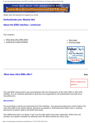 An easy-read and illustrated Guide to the EIDE, Ultra DMA and AGP interfaces. For teachers, students and self-study.
Please click the banners to support our work!
KarbosGuide.com. Module 5b4.
About the EIDE interface - continued
The contents:
q What does Ultra DMA offer?
q Looking at a good harddisk
q Next page
q Previous page
What does Ultra DMA offer? [top]
Please support our
sponsor.
The real EIDE improvement was accomplished with the introduction of the Ultra DMA or Ultra ATA
(UDMA). It is an interface patented by Quantum but supported by all motherboard and disk drive
manufacturers.
New protocol
The technology involves an improvement of the interface - the governing electronics which deliver the
hard disk data to the system board. Quantum succeeded in eliminating the bottle neck in existing
electronics to deliver data to the EIDE hard disks.
The UDMA hard disk is no faster it self, but the data paths have been optimized. Within the new
protocol, the speed is doubled by allowing twice the data transfer per clock cycle.
http://www.karbosguide.com/hardware/module5b4.htm (1 of 5)7/27/2004 4:09:28 AM
 