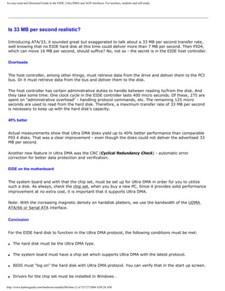 An easy-read and illustrated Guide to the EIDE, Ultra DMA and AGP interfaces. For teachers, students and self-study.
Is 33 MB per second realistic?
Introducing ATA/33, it sounded great but exaggerated to talk about a 33 MB per second transfer rate,
well knowing that no EIDE hard disk at this time could deliver more than 7 MB per second. Then PIO4,
which can move 16 MB per second, should suffice? No, not so - the secret is in the EIDE host controller.
Overheads
The host controller, among other things, must retrieve data from the drive and deliver them to the PCI
bus. Or it must retrieve data from the bus and deliver them to the disk.
The host controller has certain administrative duties to handle between reading to/from the disk. And
they take some time. One clock cycle in the EIDE controller lasts 400 micro seconds. Of these, 275 are
spent on "administrative overhead" - handling protocol commands, etc. The remaining 125 micro
seconds are used to read from the hard disk. Therefore, a maximum transfer rate of 33 MB per second
is necessary to keep up with the hard disk's capacity.
40% better
Actual measurements show that Ultra DMA disks yield up to 40% better performance than comparable
PIO 4 disks. That was a clear improvement - even though the disks could not deliver the advertised 33
MB per second.
Another new feature in Ultra DMA was the CRC (Cyclical Redundancy Check) - automatic error
correction for better data protection and verification.
EIDE on the motherboard
The system board and with that the chip set, must be set up for Ultra DMA in order for you to utilize
such a disk. As always, check the chip set, when you buy a new PC. Since it provides solid performance
improvement at no extra cost, it is important that it supports Ultra DMA.
Note: With the increasing magnetic density on harddisk platters, we use the bandwidth of the UDMA
ATA/66 or Serial ATA interface.
Conclusion
For the EIDE hard disk to function in the Ultra DMA protocol, the following conditions must be met:
q The hard disk must be the Ultra DMA type.
q The system board must have a chip set which supports Ultra DMA with the latest protocol.
q BIOS must "log on" the hard disk with Ultra DMA protocol. You can verify that in the start up screen.
q Drivers for the chip set must be installed in Windows .
http://www.karbosguide.com/hardware/module5b4.htm (2 of 5)7/27/2004 4:09:28 AM
 